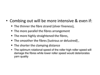 • Combing out will be more intensive & even if:
 The thinner the fibre strand {sliver fineness},
 The more parallel the fibres arrangement
 The more highly straightened the fibres,
 The smoother the fibres [lustrous or delustred] ,
 The shorter the clamping distance
 The optimum rotational speed of the roller high roller speed will
damage the fibres while lower roller speed would deteriorates
yarn quality
 