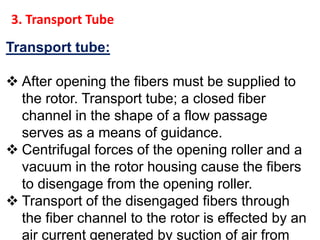 Transport tube:
 After opening the fibers must be supplied to
the rotor. Transport tube; a closed fiber
channel in the shape of a flow passage
serves as a means of guidance.
 Centrifugal forces of the opening roller and a
vacuum in the rotor housing cause the fibers
to disengage from the opening roller.
 Transport of the disengaged fibers through
the fiber channel to the rotor is effected by an
air current generated by suction of air from
3. Transport Tube
 