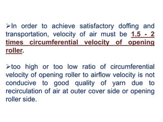In order to achieve satisfactory doffing and
transportation, velocity of air must be 1.5 - 2
times circumferential velocity of opening
roller.
too high or too low ratio of circumferential
velocity of opening roller to airflow velocity is not
conducive to good quality of yarn due to
recirculation of air at outer cover side or opening
roller side.
 
