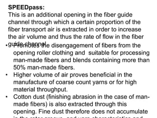 SPEEDpass:
This is an additional opening in the fiber guide
channel through which a certain proportion of the
fiber transport air is extracted in order to increase
the air volume and thus the rate of flow in the fiber
guide channel.
• Promotes the disengagement of fibers from the
opening roller clothing and suitable for processing
man-made fibers and blends containing more than
50% man-made fibers.
• Higher volume of air proves beneficial in the
manufacture of coarse count yarns or for high
material throughput.
• Cotton dust (finishing abrasion in the case of man-
made fibers) is also extracted through this
opening. Fine dust therefore does not accumulate
 
