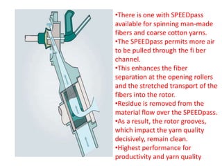 •There is one with SPEEDpass
available for spinning man-made
fibers and coarse cotton yarns.
•The SPEEDpass permits more air
to be pulled through the fi ber
channel.
•This enhances the fiber
separation at the opening rollers
and the stretched transport of the
fibers into the rotor.
•Residue is removed from the
material flow over the SPEEDpass.
•As a result, the rotor grooves,
which impact the yarn quality
decisively, remain clean.
•Highest performance for
productivity and yarn quality
 