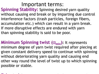 Important terms:
Spinning Stability: Spinning desired yarn quality
without causing end break or by imparting due control
interference factors (trash particles, foreign fibers,
accumulation etc.) which can result in a yarn break.
If more disruptive effects are endured with yarn
than spinning stability is said to be poor.
Minimum Spinning twist (αmin): It represents
minimum degree of yarn twist required after piecing at
given constant delivery speed to continue with spinning
without deteriorating yarn quality and causing end
other way round the level of twist up to which spinning
possible or stable.
 