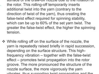 surface of the draw-off nozzle due to the rotation of
the rotor. This rolling-off temporarily inserts
additional twist into the yarn (contrary to the
direction of twist of the yarn), thus creating the
false-twist effect required for spinning stability,
which can be up to 60% of the set yarn twist. The
greater the false-twist effect, the higher the spinning
tension.
 While rolling off on the surface of the nozzle, the
yarn is repeatedly raised briefly in rapid succession,
depending on the surface structure. This high-
frequency vibration – together with the false-twist
effect – promotes twist propagation into the rotor
groove. The more pronounced the structure of the
nozzle surface, the more vigorously the yarn
 