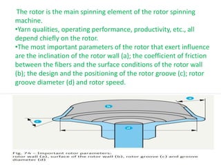 The rotor is the main spinning element of the rotor spinning
machine.
•Yarn qualities, operating performance, productivity, etc., all
depend chiefly on the rotor.
•The most important parameters of the rotor that exert influence
are the inclination of the rotor wall (a); the coefficient of friction
between the fibers and the surface conditions of the rotor wall
(b); the design and the positioning of the rotor groove (c); rotor
groove diameter (d) and rotor speed.
 