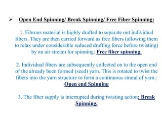  Open End Spinning/ Break Spinning/ Free Fiber Spinning:
1. Fibrous material is highly drafted to separate out individual
fibers. They are then carried forward as free fibers (allowing them
to relax under considerable reduced drafting force before twisting)
by an air stream for spinning: Free fiber spinning.
2. Individual fibers are subsequently collected on to the open end
of the already been formed (seed) yarn. This is rotated to twist the
fibers into the yarn structure to form a continuous strand of yarn.:
Open end Spinning
3. The fiber supply is interrupted during twisting action: Break
Spinning.
 
