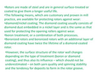 •Rotors are made of steel and are in general surface-treated or
coated to give them a longer useful life.
•The following means, which are customary and proven in mill
practice, are available for protecting rotors against wear:
•diamond/nickel coating; The diamond coating usually consists of
diamond dust embedded in a nickel layer and is the same as that
used for protecting the opening rollers against wear.
•boron treatment; or a combination of both processes.
•Boronized rotors and boronized rotors with an additional layer of
diamond coating have twice the lifetime of a diamond-coated
rotor.
•However, the surface structure of the rotor wall changes
depending on the type of treatment (boron or diamond
coating), and thus also its influence – which should not be
underestimated – on both yarn quality and spinning stability
and the tendency for deposits to form in the rotor groove.
 