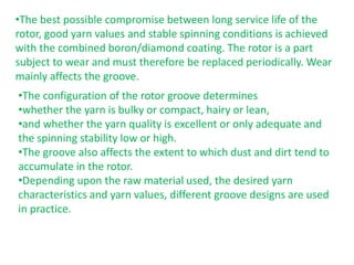 •The best possible compromise between long service life of the
rotor, good yarn values and stable spinning conditions is achieved
with the combined boron/diamond coating. The rotor is a part
subject to wear and must therefore be replaced periodically. Wear
mainly affects the groove.
•The configuration of the rotor groove determines
•whether the yarn is bulky or compact, hairy or lean,
•and whether the yarn quality is excellent or only adequate and
the spinning stability low or high.
•The groove also affects the extent to which dust and dirt tend to
accumulate in the rotor.
•Depending upon the raw material used, the desired yarn
characteristics and yarn values, different groove designs are used
in practice.
 