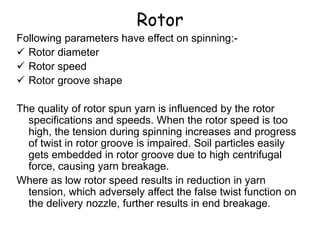 Following parameters have effect on spinning:-
 Rotor diameter
 Rotor speed
 Rotor groove shape
The quality of rotor spun yarn is influenced by the rotor
specifications and speeds. When the rotor speed is too
high, the tension during spinning increases and progress
of twist in rotor groove is impaired. Soil particles easily
gets embedded in rotor groove due to high centrifugal
force, causing yarn breakage.
Where as low rotor speed results in reduction in yarn
tension, which adversely affect the false twist function on
the delivery nozzle, further results in end breakage.
Rotor
 