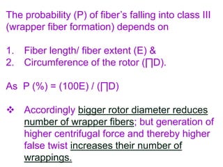 The probability (P) of fiber’s falling into class III
(wrapper fiber formation) depends on
1. Fiber length/ fiber extent (E) &
2. Circumference of the rotor (∏D).
As P (%) = (100E) / (∏D)
 Accordingly bigger rotor diameter reduces
number of wrapper fibers; but generation of
higher centrifugal force and thereby higher
false twist increases their number of
wrappings.
 