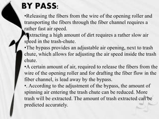 BY PASS:
•Releasing the fibers from the wire of the opening roller and
transporting the fibers through the fiber channel requires a
rather fast air speed.
•Extracting a high amount of dirt requires a rather slow air
speed in the trash-chute.
•The bypass provides an adjustable air opening, next to trash
chute, which allows for adjusting the air speed inside the trash
chute.
•A certain amount of air, required to release the fibers from the
wire of the opening roller and for drafting the fiber flow in the
fiber channel, is lead away by the bypass.
•. According to the adjustment of the bypass, the amount of
spinning air entering the trash chute can be reduced. More
trash will be extracted. The amount of trash extracted can be
predicted accurately.
 