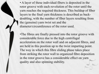 • A layer of these individual fibers is deposited in the
rotor groove with each revolution of the rotor until the
yarn reaches the required thickness. This buildup of fiber
layers to the final yarn thickness is described as back-
doubling, with the number of fiber layers resulting from
the (genuine) yarn twist set and the
diameter/circumference of the rotor used.
•The fibres are finally pressed into the rotor groove with
considerable force due to the high centrifugal
acceleration on the rotor wall and on adjacent fibres, and
are held in this position up to the twist imparting point.
The way in which this fibre sliding phase takes place
from striking the rotor wall to organized fibre deposition
in the rotor groove has a considerable effect on yarn
quality and also spinning stability.
 