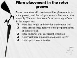 Many parameters affect optimum fibre placement in the
rotor groove, and that all parameters affect each other
mutually. The most important factors exerting influence
in this respect are:
 Fibre feed height and direction on the rotor wall
 Fibre arrival speed relative to the peripheral speed
of the rotor wall
 Fibre and rotor wall coefficient of friction
 Rotor wall fibre slip angle (inclination angle)
 Rotor speed, rotor diameter.
Fibre placement in the rotor
groove
 