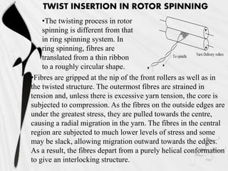 TWIST INSERTION IN ROTOR SPINNING
•The twisting process in rotor
spinning is different from that
in ring spinning system. In
ring spinning, fibres are
translated from a thin ribbon
to a roughly circular shape.
To spindle Yarn Delivery rollers
•Fibres are gripped at the nip of the front rollers as well as in
the twisted structure. The outermost fibres are strained in
tension and, unless there is excessive yarn tension, the core is
subjected to compression. As the fibres on the outside edges are
under the greatest stress, they are pulled towards the centre,
causing a radial migration in the yarn. The fibres in the central
region are subjected to much lower levels of stress and some
may be slack, allowing migration outward towards the edges.
As a result, the fibres depart from a purely helical conformation
to give an interlocking structure.
 