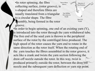 •In order to begin spinning, one end of an existing yarn (Y),
is introduced into the rotor through the yarn withdrawal tube.
The free end of the seed yarn is thrown to the peripheral
surface of the rotor by the centrifugal force produced. The
high speed of the rotor causes the yarn end to rotate in the
same direction as the rotor itself. When the rotating end of
the yarn touches the fibres assembled in the rotor groove, it
acts like a crank and twists the yarn section following the
draw-off nozzle outside the rotor. In this way, twist is
produced primarily outside the rotor, between the draw-off
nozzle and the subsequent yarn deflection or yarn nip point.
•In rotor spinning, the fibre
collecting surface, (rotor groove), is
v-shaped and therefore fibres are
usually translated from a triangular
to a circular shape. The fibre
assembly, being formed in the rotor
groove.
Direction of
Yarn Rotation
Draw-off
Nozzle
Yarn in Rotor
Groove
Yarn Rolling
Movement on
Nozzle
Yarn
P
O
 