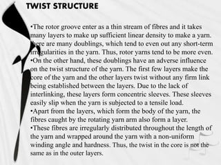 TWIST STRUCTURE
•The rotor groove enter as a thin stream of fibres and it takes
many layers to make up sufficient linear density to make a yarn.
there are many doublings, which tend to even out any short-term
irregularities in the yarn. Thus, rotor yarns tend to be more even.
•On the other hand, these doublings have an adverse influence
on the twist structure of the yarn. The first few layers make the
core of the yarn and the other layers twist without any firm link
being established between the layers. Due to the lack of
interlinking, these layers form concentric sleeves. These sleeves
easily slip when the yarn is subjected to a tensile load.
•Apart from the layers, which form the body of the yarn, the
fibres caught by the rotating yarn arm also form a layer.
•These fibres are irregularly distributed throughout the length of
the yarn and wrapped around the yarn with a non-uniform
winding angle and hardness. Thus, the twist in the core is not the
same as in the outer layers.
 