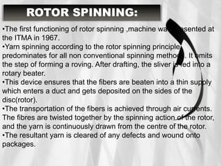 •The first functioning of rotor spinning ,machine was presented at
the ITMA in 1967.
•Yarn spinning according to the rotor spinning principle
predominates for all non conventional spinning methods. It omits
the step of forming a roving. After drafting, the sliver is fed into a
rotary beater.
•This device ensures that the fibers are beaten into a thin supply
which enters a duct and gets deposited on the sides of the
disc(rotor).
•The transportation of the fibers is achieved through air currents.
The fibres are twisted together by the spinning action of the rotor,
and the yarn is continuously drawn from the centre of the rotor.
•The resultant yarn is cleared of any defects and wound onto
packages.
ROTOR SPINNING:
 