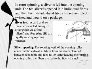 Sliver feed: A card or draw
frame sliver is fed through a
sliver guide via a feed
roller(f) and feed plate (B) to a
rapidly rotating opening
roller(o).
In rotor spinning, a sliver is fed into the opening
unit. The fed sliver is opened into individual fibres
and then the individualised fibres are reassembled,
twisted and wound on a package.
o
Sliver opening: The rotating teeth of the opening roller
comb out the individual fibers from the sliver clamped
between feed table and feed roller. After leaving the rotating
opening roller, the fibers are fed to the fiber channel
 