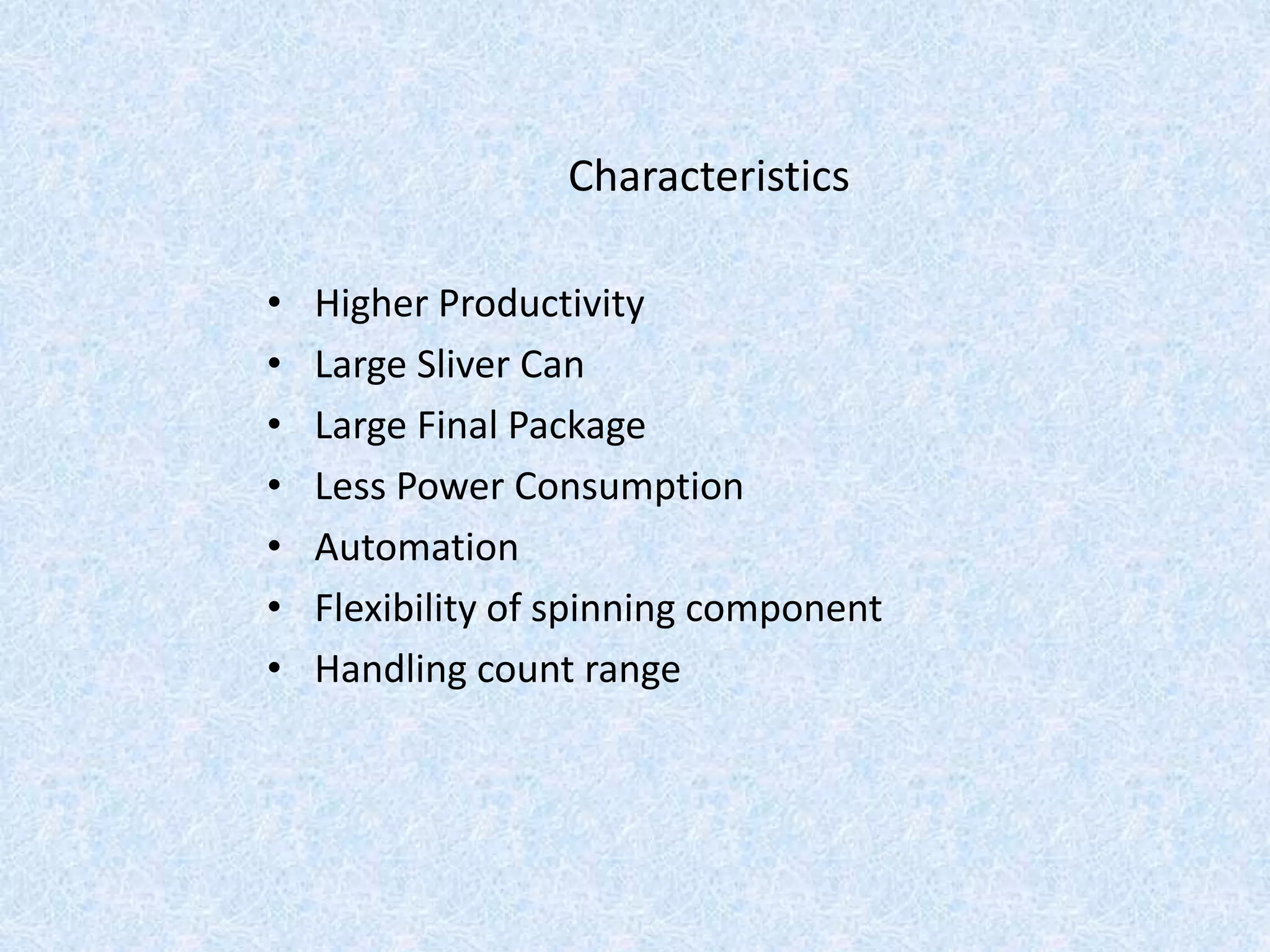 Characteristics
• Higher Productivity
• Large Sliver Can
• Large Final Package
• Less Power Consumption
• Automation
• Flexibility of spinning component
• Handling count range
 