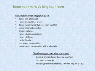 Advantages over ring spun yarn
• Better CV% of strength
• Higher elongation at break
• Better mass irregularity ( over short lengths)
• Lower imperfection index
• Greater volume
• Higher abrasion resistance
• Higher stiffness
• Harder Handle
• Less power consumption
• Lower energy consumption with productivity
Rotor spun yarn Vs Ring spun yarn
Disadvantages over ring spun yarn
• Breaking strength lower than ring spun Yarn
• Less yarn count range
• Possible yarn counts rotor Ne 3 – 60 and Ring Ne 6 – 200
 