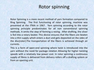 Rotor spinning
Rotor Spinning is a more recent method of yarn formation compared to
Ring Spinning. The first functioning of rotor spinning, machine was
presented at the ITMA in 1967. Yarn spinning according to the rotor
spinning principle predominates for all non conventional spinning
methods. It omits the step of forming a roving. After drafting, the sliver
is fed into a rotary beater. This device ensures that the fibers are beaten
into a thin supply which enters a duct and gets deposited on the sides of
the disc(rotor).The transportation of the fibers is achieved through air
currents.
This is a form of open-end spinning where twist is introduced into the
yarn without the need for package rotation Allowing for higher twisting
speeds with a relatively low power cost. In rotor spinning a continuous
supply of fibres is delivered from delivery rollers off a drafting system or
from an opening unit.
 