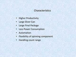 Characteristics
• Higher Productivity
• Large Sliver Can
• Large Final Package
• Less Power Consumption
• Automation
• Flexibility of spinning component
• Handling count range
 