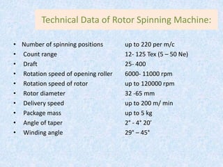 Technical Data of Rotor Spinning Machine:
• Number of spinning positions up to 220 per m/c
• Count range 12- 125 Tex (5 – 50 Ne)
• Draft 25- 400
• Rotation speed of opening roller 6000- 11000 rpm
• Rotation speed of rotor up to 120000 rpm
• Rotor diameter 32 -65 mm
• Delivery speed up to 200 m/ min
• Package mass up to 5 kg
• Angle of taper 2° - 4° 20’
• Winding angle 29° – 45°
 