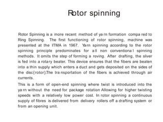 Rotor spinning
Rotor Spinning is a more recent method of ya rn formation compa red to
Ring Spinning. The first functioning of rotor spinning, machine was
presented at the ITMA in 1967. Yarn spinning according to the rotor
spinning principle predominates for a ll non conventiona l spinning
methods. It omits the step of forming a roving. After drafting, the sliver
is fed into a rotary beater. This device ensures that the fibers are beaten
into a thin supply which enters a duct and gets deposited on the sides of
the disc{ rotor}.The tra nsportation of the fibers is achieved through air
currents.
This is a form of open-end spinning where twist is introduced into the
ya rn without the need for package rotation Allowing for higher twisting
speeds with a relatively low power cost. In rotor spinning a continuous
supply of fibres is delivered from delivery rollers off a drafting system or
from an opening unit.
 