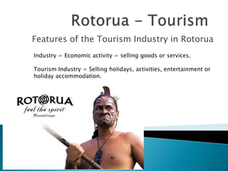Features of the Tourism Industry in Rotorua
Industry = Economic activity = selling goods or services.
Tourism Industry = Selling holidays, activities, entertainment or
holiday accommodation.
 