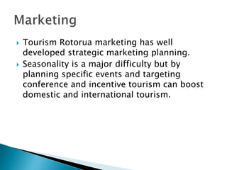  Tourism Rotorua marketing has well
developed strategic marketing planning.
 Seasonality is a major difficulty but by
planning specific events and targeting
conference and incentive tourism can boost
domestic and international tourism.
 