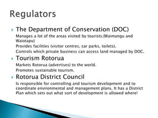  The Department of Conservation (DOC)
Manages a lot of the areas visited by tourists.(Waimangu and
Waiotapu)
Provides facilities (visitor centres, car parks, toilets).
Controls which private business can access land managed by DOC.
 Tourism Rotorua
Markets Rotorua (advertises) to the world.
Promotes sustainable tourism.
 Rotorua District Council
Is responsible for controlling and tourism development and to
coordinate environmental and management plans. It has a District
Plan which sets out what sort of development is allowed where!
 