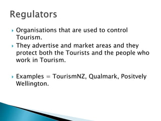  Organisations that are used to control
Tourism.
 They advertise and market areas and they
protect both the Tourists and the people who
work in Tourism.
 Examples = TourismNZ, Qualmark, Positvely
Wellington.
 