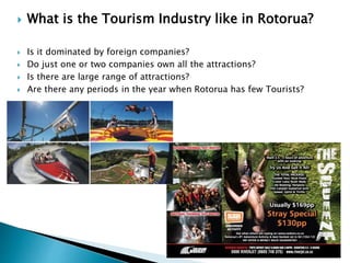  What is the Tourism Industry like in Rotorua?
 Is it dominated by foreign companies?
 Do just one or two companies own all the attractions?
 Is there are large range of attractions?
 Are there any periods in the year when Rotorua has few Tourists?
 
