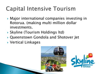  Major international companies investing in
Rotorua. (making multi million dollar
investments.
 Skyline (Tourism Holdings ltd)
 Queenstown Gondola and Shotover Jet
 Vertical Linkages
 