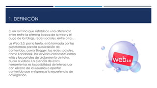 1. DEFINICÓN
Es un termina que establece una diferencia
entre entre la primera época de la web y el
auge de los blogs, redes sociales, entre otros…
La Web 2.0, por lo tanto, está formada por las
plataformas para la publicación de
contenidos, como Blogger, las redes sociales,
como Facebook, los servicios conocidos como
wikis y los portales de alojamiento de fotos,
audio o vídeos. La esencia de estas
herramientas es la posibilidad de interactuar
con el resto de los usuarios o aportar
contenido que enriquezca la experiencia de
navegación.
 