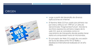 ORIGEN
 surge a partir del desarrollo de diversas
aplicaciones en Internet.
 El término Web 2.0 fue usado por primera vez
por Darcy DiNucci en 1999 en un artículo
denominado "Fragmented Future". Donde la
escritora expresa los primeros razgos de la
web 2.0, que se concebía como un
mecanismo de transporte donde podías tener
datos el computador hasta el microondas.
 El concepto de Web 2.0 surgió de una sesión
de lluvia de ideas entre Tim O´Reilly y
MediaLive International realizada en el año
2004.
 