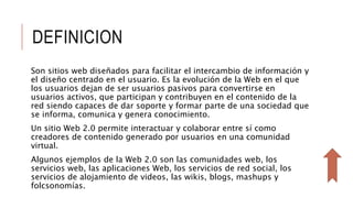 DEFINICION
Son sitios web diseñados para facilitar el intercambio de información y
el diseño centrado en el usuario. Es la evolución de la Web en el que
los usuarios dejan de ser usuarios pasivos para convertirse en
usuarios activos, que participan y contribuyen en el contenido de la
red siendo capaces de dar soporte y formar parte de una sociedad que
se informa, comunica y genera conocimiento.
Un sitio Web 2.0 permite interactuar y colaborar entre sí como
creadores de contenido generado por usuarios en una comunidad
virtual.
Algunos ejemplos de la Web 2.0 son las comunidades web, los
servicios web, las aplicaciones Web, los servicios de red social, los
servicios de alojamiento de videos, las wikis, blogs, mashups y
folcsonomías.
 