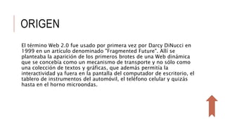 ORIGEN
El término Web 2.0 fue usado por primera vez por Darcy DiNucci en
1999 en un artículo denominado "Fragmented Future". Allí se
planteaba la aparición de los primeros brotes de una Web dinámica
que se concebía como un mecanismo de transporte y no sólo como
una colección de textos y gráficas, que además permitía la
interactividad ya fuera en la pantalla del computador de escritorio, el
tablero de instrumentos del automóvil, el teléfono celular y quizás
hasta en el horno microondas.
 