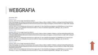 WEBGRAFIA
(Fernandez, 2015)
References
Anonimo. (2015, 07 14). Google. Retrieved from Web2.0:
https://www.google.com.co/search?q=clasificacion+de+la+web+2.0&espv=2&biw=1440&bih=799&tbm=isch&imgil=QNv5gFFffqqXrM%253A
%253B1Wnem0q9mzDbfM%253Bhttp%25253A%25252F%25252Ftemastecnologicos18.blogspot.com%25252F&source=iu&pf=m&fir=QNv5gF
FffqqXrM%253A%252C1W
Anonimo. (2015, 07 14). web2facsalud. Retrieved from origen web 2.0: http://web2facsalud.blogspot.com/2009/08/que-es-la-web-20.html
Fernandez, A. (2015, 07 14). Wikipedia. Retrieved from WEB 2.0: https://es.wikipedia.org/wiki/Web_2.0#Origen_del_t.C3.A9rmino
(Anonimo, web2facsalud, 2015)
References
Anonimo. (2015, 07 14). Google.trieved from Web2.0:
https://www.google.com.co/search?q=clasificacion+de+la+web+2.0&espv=2&biw=1440&bih=799&tbm=isch&imgil=QNv5gFffqqXrM%253A%
253B1Wnem0q9mzDbfM%253Bhttp%25253A%25252F%25252Ftemastecnologicos18.blogspot.com%25252F&source=iu&pf=m&fir=QNv5gFFf
fqqXrM%253A%252C1W
Anonimo. (2015, 07 14). web2facsalud. Retrieved from origen web 2.0: http://web2facsalud.blogspot.com/2009/08/que-es-la-web-20.html
Fernandez, A. (2015, 07 14). Wikipedia. Retrieved from WEB 2.0: https://es.wikipedia.org/wiki/Web_2.0#Origen_del_t.C3.A9rmino
(Anonimo, Google, 2015)
References
Anonimo. (2015, 07 14). Google. Retrieved from Web2.0:
https://www.google.com.co/search?q=clasificacion+de+la+web+2.0&espv=2&biw=1440&bih=799&tbm=isch&imgil=QNv5gFFffqqXrM%253A
%253B1Wnem0q9mzDbfM%253Bhttp%25253A%25252F%25252Ftemastecnologicos18.blogspot.com%25252F&source=iu&pf=m&fir=QNv5gF
FffqqXrM%253A%252C1W
Anonimo. (2015, 07 14). web2facsalud. Retrieved from origen web 2.0: http://web2facsalud.blogspot.com/2009/08/que-es-la-web-20.html
Fernandez, A. (2015, 07 14). Wikipedia. Retrieved from WEB 2.0: https://es.wikipedia.org/wiki/Web_2.0#Origen_del_t.C3.A9rmino
 