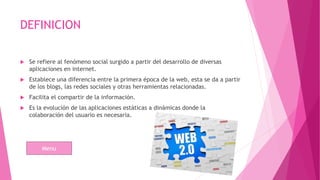 DEFINICION
 Se refiere al fenómeno social surgido a partir del desarrollo de diversas
aplicaciones en internet.
 Establece una diferencia entre la primera época de la web, esta se da a partir
de los blogs, las redes sociales y otras herramientas relacionadas.
 Facilita el compartir de la información.
 Es la evolución de las aplicaciones estáticas a dinámicas donde la
colaboración del usuario es necesaria.
Menu
 