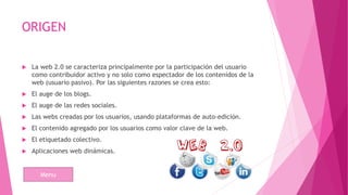 ORIGEN
 La web 2.0 se caracteriza principalmente por la participación del usuario
como contribuidor activo y no solo como espectador de los contenidos de la
web (usuario pasivo). Por las siguientes razones se crea esto:
 El auge de los blogs.
 El auge de las redes sociales.
 Las webs creadas por los usuarios, usando plataformas de auto-edición.
 El contenido agregado por los usuarios como valor clave de la web.
 El etiquetado colectivo.
 Aplicaciones web dinámicas.
Menu
 