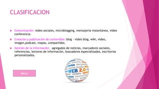CLASIFICACION
 Comunicación: redes sociales, microblogging, mensajería instantánea, video
conferencia.
 Creación y publicación de contenidos: blog – video blog, wiki, video,
imagen,podcast, mapas, compartidos.
 Gestión de la información: agregados de noticias, marcadores sociales,
referencias, lectores de información, buscadores especializados, escritorios
personalizados.
Menu
 