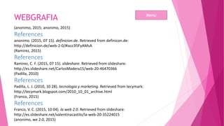 WEBGRAFIA
(anonimo, 2015; anonimo, 2015)
References
anonimo. (2015, 07 15). definicion.de. Retrieved from definicon.de:
http://definicion.de/web-2-0/#ixzz3fJFyAMsA
(Ramirez, 2015)
References
Ramirez, C. F. (2015, 07 15). slideshare. Retrieved from slideshare:
http://es.slideshare.net/CarlosMadera15/web-20-46470366
(Padilla, 2010)
References
Padilla, L. J. (2010, 10 28). tecnologia y marketing. Retrieved from tecymark:
http://tecymark.blogspot.com/2010_10_01_archive.html
(Franco, 2015)
References
Franco, V. C. (2015, 10 04). la web 2.0. Retrieved from slideshare:
http://es.slideshare.net/valentinacastilo/la-web-20-35224015
(anonimo, we 2.0, 2015)
Menu
 