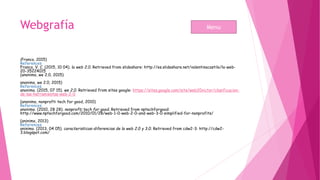 Webgrafía
(Franco, 2015)
References
Franco, V. C. (2015, 10 04). la web 2.0. Retrieved from slideshare: http://es.slideshare.net/valentinacastilo/la-web-
20-35224015
(anonimo, we 2.0, 2015)
anonimo, we 2.0, 2015)
References
anonimo. (2015, 07 15). we 2.0. Retrieved from sites google: https://sites.google.com/site/web20victor/clasificacion-
de-las-herramientas-web-2-0
(anonimo, nonprofti tech for good, 2010)
References
anonimo. (2010, 28 28). nonprofti tech for good. Retrieved from nptechforgood:
http://www.nptechforgood.com/2010/01/28/web-1-0-web-2-0-and-web-3-0-simplified-for-nonprofits/
(aninimo, 2013)
References
aninimo. (2013, 04 05). caracteristicas-diferencias de la web 2.0 y 3.0. Retrieved from cdw2-3: http://cdw2-
3.blogspot.com/
Menu
 