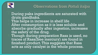  During paka ingredients are saturated with
druta gandhaka.
 This helps in increase in shelf life
 After consumption as it is less soluble and
absorbs gradually after ingestion, increases
the safety of the drug.
 Though during preparation Rasa is used, no
traces of Rasa(free mercury) are found in
finished product.This suggests that Rasa
acts as only catalyst in the whole process.
 