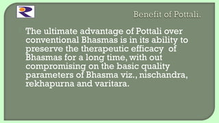 The ultimate advantage of Pottali over
conventional Bhasmas is in its ability to
preserve the therapeutic efficacy of
Bhasmas for a long time, with out
compromising on the basic quality
parameters of Bhasma viz., nischandra,
rekhapurna and varitara.
 