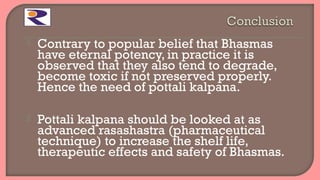  Contrary to popular belief that Bhasmas
have eternal potency, in practice it is
observed that they also tend to degrade,
become toxic if not preserved properly.
Hence the need of pottali kalpana.
 Pottali kalpana should be looked at as
advanced rasashastra (pharmaceutical
technique) to increase the shelf life,
therapeutic effects and safety of Bhasmas.
 