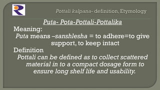 Puta- Pota-Pottali-Pottalika
Meaning:
Puta means –sanshlesha = to adhere=to give
support, to keep intact
Definition
Pottali can be defined as to collect scattered
material in to a compact dosage form to
ensure long shelf life and usability.
 