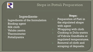  Ingredients-
 Ingredients of the formulation
 Binding agent
 Silk cloth
 Valuka yantra
 Thermometer
 Pottaliyantra
 Steps:
1. Preparation of Pisti in
the stipulated shape
with agent
2. Wrapping with cloth
3. Cooking in Dola-yantra
of Vidruta Gandhaka at
regulated temperatures.
4. Removal of cloth and
scraping of deposits.
 