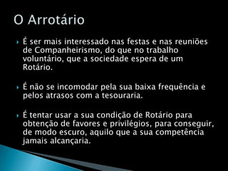 É ser mais interessado nas festas e nas reuniões de Companheirismo, do que no trabalho  voluntário, que a sociedade espera de um Rotário.É não se incomodar pela sua baixa frequência e pelos atrasos com a tesouraria.É tentar usar a sua condição de Rotário para obtenção de favores e privilégios, para conseguir, de modo escuro, aquilo que a sua competência jamais alcançaria.O Arrotário