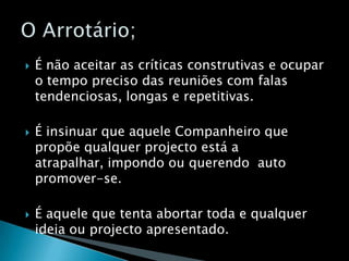 É não aceitar as críticas construtivas e ocupar o tempo preciso das reuniões com falas tendenciosas, longas e repetitivas.É insinuar que aquele Companheiro que propõe qualquer projecto está a atrapalhar, impondo ou querendo  auto promover-se.É aquele que tenta abortar toda e qualquer ideia ou projecto apresentado.O Arrotário;